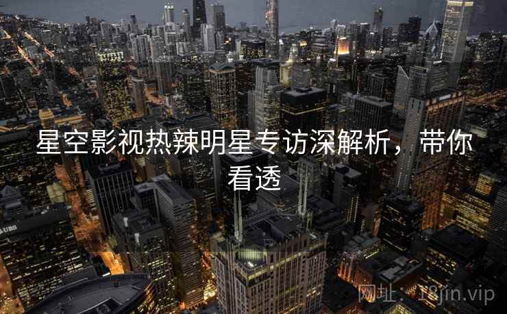 星空影视热辣明星专访深解析，带你看透